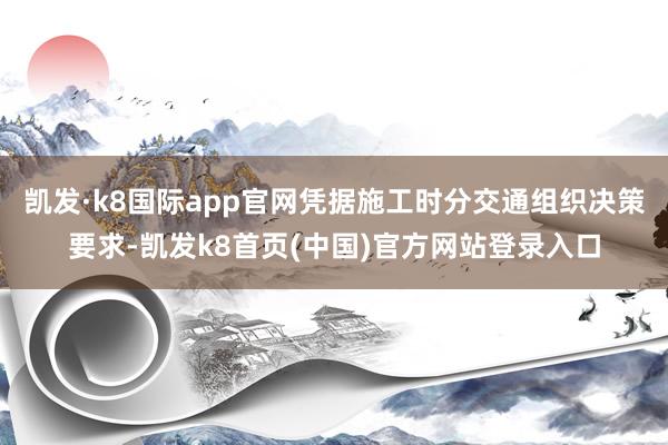 凯发·k8国际app官网凭据施工时分交通组织决策要求-凯发k8首页(中国)官方网站登录入口