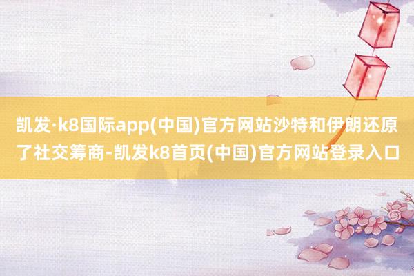 凯发·k8国际app(中国)官方网站沙特和伊朗还原了社交筹商-凯发k8首页(中国)官方网站登录入口