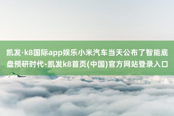 凯发·k8国际app娱乐小米汽车当天公布了智能底盘预研时代-凯发k8首页(中国)官方网站登录入口
