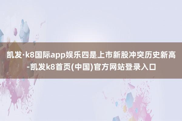 凯发·k8国际app娱乐四是上市新股冲突历史新高-凯发k8首页(中国)官方网站登录入口