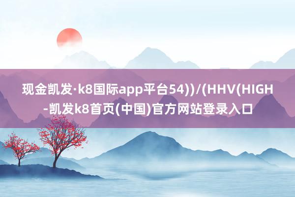 现金凯发·k8国际app平台54))/(HHV(HIGH-凯发k8首页(中国)官方网站登录入口