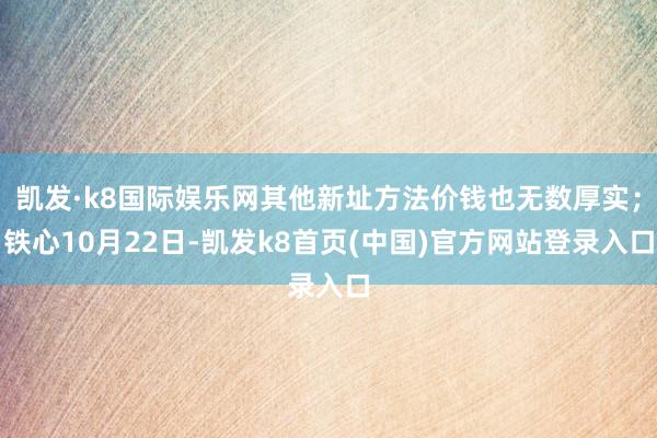 凯发·k8国际娱乐网其他新址方法价钱也无数厚实；铁心10月22日-凯发k8首页(中国)官方网站登录入口