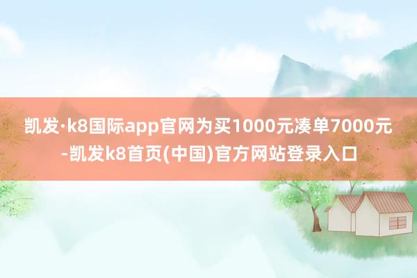 凯发·k8国际app官网为买1000元凑单7000元-凯发k8首页(中国)官方网站登录入口
