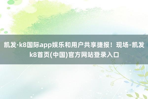 凯发·k8国际app娱乐和用户共享捷报！现场-凯发k8首页(中国)官方网站登录入口