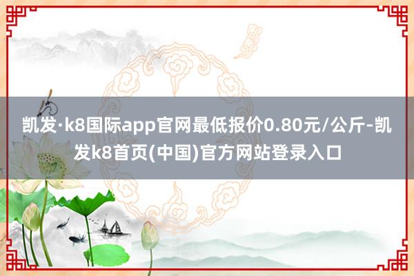 凯发·k8国际app官网最低报价0.80元/公斤-凯发k8首页(中国)官方网站登录入口