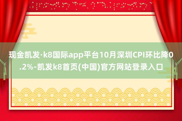 现金凯发·k8国际app平台10月深圳CPI环比降0.2%-凯发k8首页(中国)官方网站登录入口