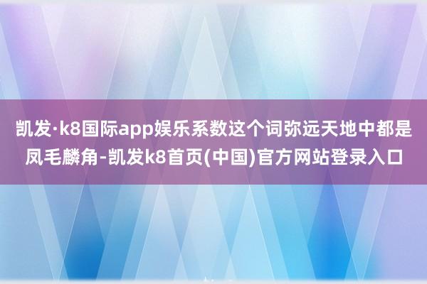 凯发·k8国际app娱乐系数这个词弥远天地中都是凤毛麟角-凯发k8首页(中国)官方网站登录入口