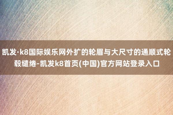 凯发·k8国际娱乐网外扩的轮眉与大尺寸的通顺式轮毂缱绻-凯发k8首页(中国)官方网站登录入口