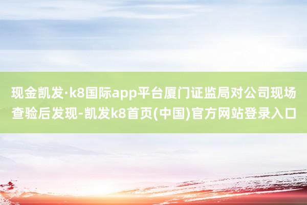 现金凯发·k8国际app平台厦门证监局对公司现场查验后发现-凯发k8首页(中国)官方网站登录入口