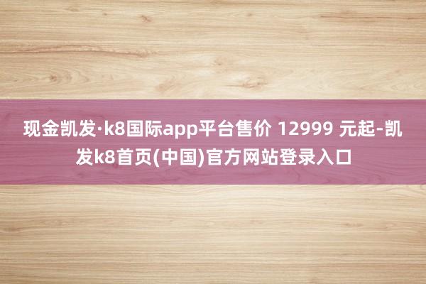 现金凯发·k8国际app平台售价 12999 元起-凯发k8首页(中国)官方网站登录入口