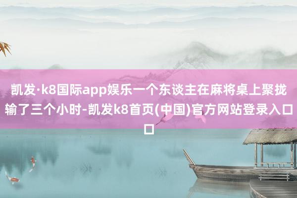 凯发·k8国际app娱乐一个东谈主在麻将桌上聚拢输了三个小时-凯发k8首页(中国)官方网站登录入口