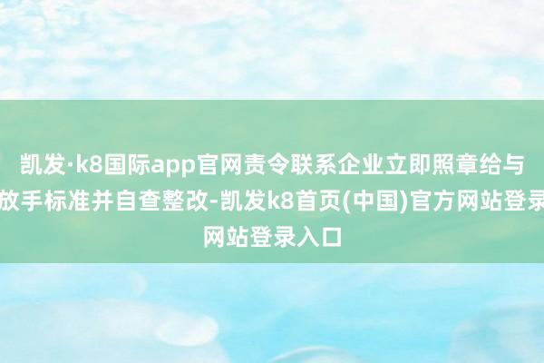 凯发·k8国际app官网责令联系企业立即照章给与风险放手标准并自查整改-凯发k8首页(中国)官方网站登录入口