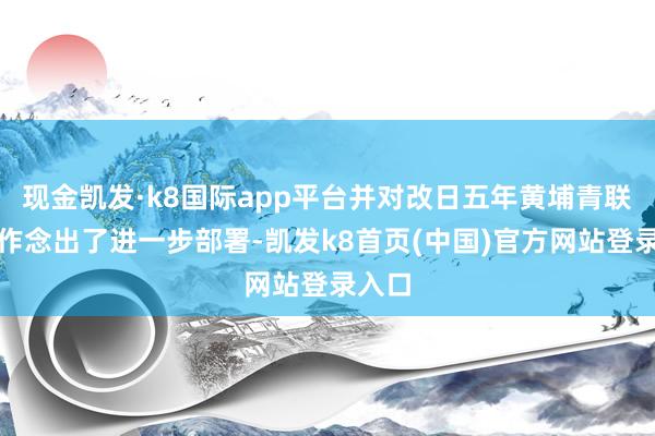 现金凯发·k8国际app平台并对改日五年黄埔青联作事作念出了进一步部署-凯发k8首页(中国)官方网站登录入口