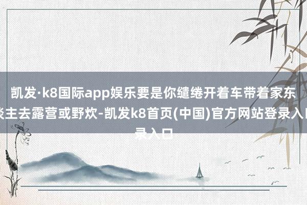 凯发·k8国际app娱乐要是你缱绻开着车带着家东谈主去露营或野炊-凯发k8首页(中国)官方网站登录入口