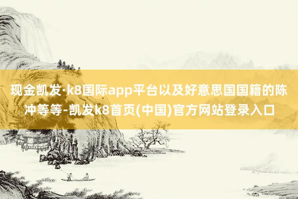 现金凯发·k8国际app平台以及好意思国国籍的陈冲等等-凯发k8首页(中国)官方网站登录入口