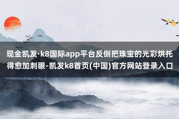 现金凯发·k8国际app平台反倒把珠宝的光彩烘托得愈加刺眼-凯发k8首页(中国)官方网站登录入口