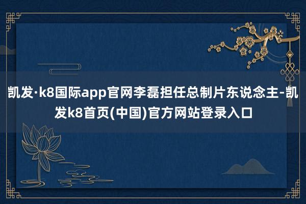 凯发·k8国际app官网李磊担任总制片东说念主-凯发k8首页(中国)官方网站登录入口