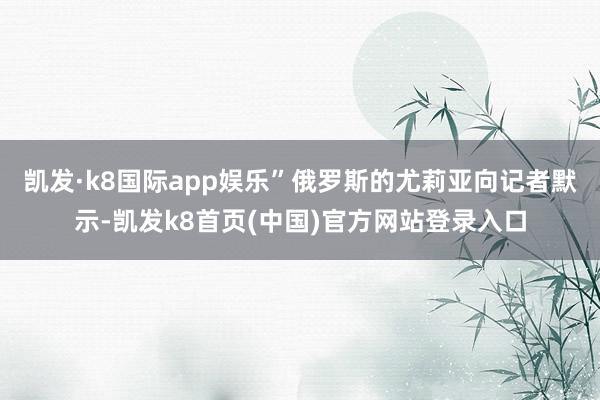凯发·k8国际app娱乐”俄罗斯的尤莉亚向记者默示-凯发k8首页(中国)官方网站登录入口