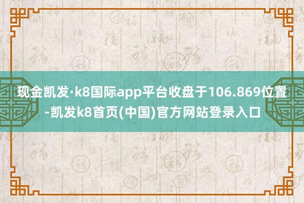 现金凯发·k8国际app平台收盘于106.869位置-凯发k8首页(中国)官方网站登录入口