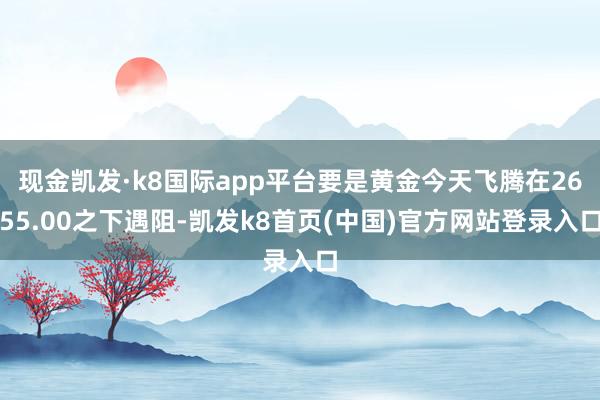 现金凯发·k8国际app平台要是黄金今天飞腾在2655.00之下遇阻-凯发k8首页(中国)官方网站登录入口