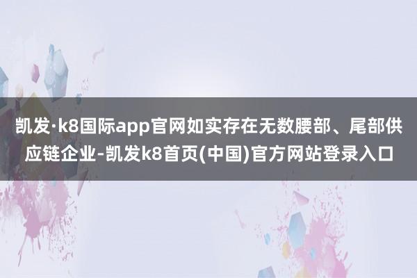 凯发·k8国际app官网如实存在无数腰部、尾部供应链企业-凯发k8首页(中国)官方网站登录入口