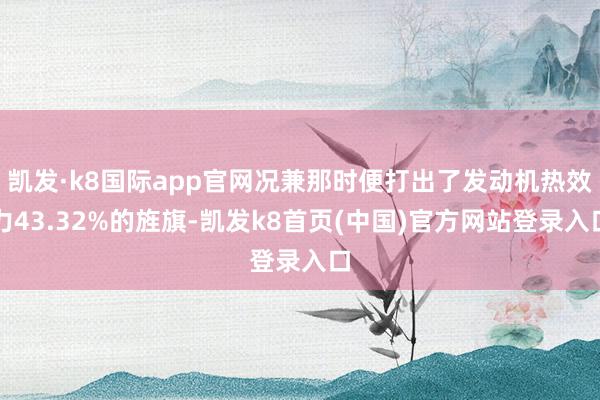 凯发·k8国际app官网况兼那时便打出了发动机热效力43.32%的旌旗-凯发k8首页(中国)官方网站登录入口