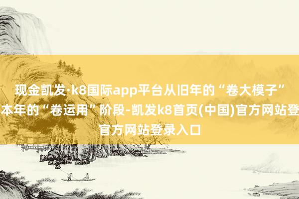 现金凯发·k8国际app平台从旧年的“卷大模子”进化到本年的“卷运用”阶段-凯发k8首页(中国)官方网站登录入口