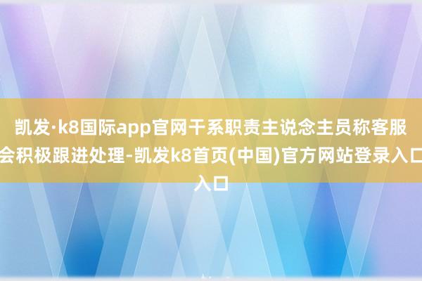 凯发·k8国际app官网干系职责主说念主员称客服会积极跟进处理-凯发k8首页(中国)官方网站登录入口