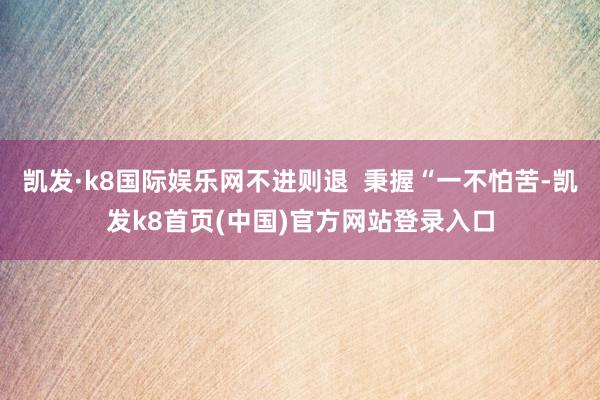 凯发·k8国际娱乐网不进则退  秉握“一不怕苦-凯发k8首页(中国)官方网站登录入口