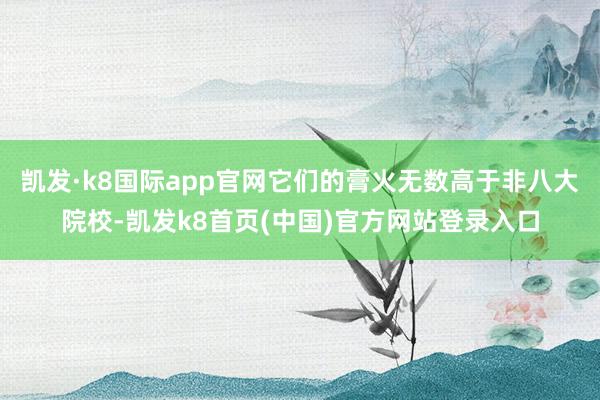 凯发·k8国际app官网它们的膏火无数高于非八大院校-凯发k8首页(中国)官方网站登录入口