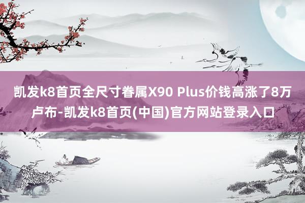 凯发k8首页全尺寸眷属X90 Plus价钱高涨了8万卢布-凯发k8首页(中国)官方网站登录入口