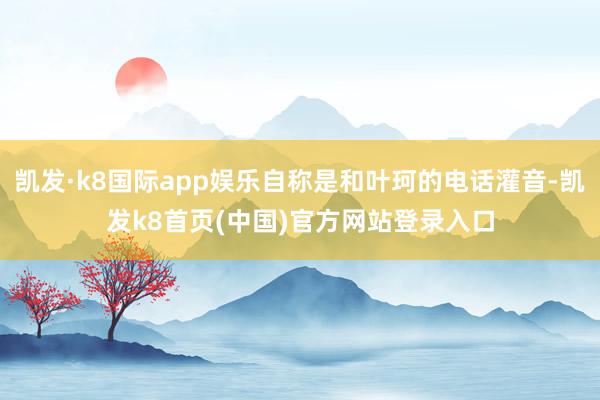 凯发·k8国际app娱乐自称是和叶珂的电话灌音-凯发k8首页(中国)官方网站登录入口
