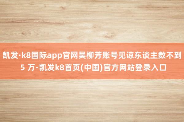 凯发·k8国际app官网吴柳芳账号见谅东谈主数不到 5 万-凯发k8首页(中国)官方网站登录入口
