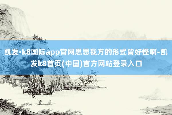 凯发·k8国际app官网思思我方的形式皆好怪啊-凯发k8首页(中国)官方网站登录入口