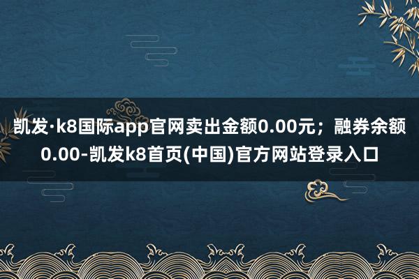 凯发·k8国际app官网卖出金额0.00元；融券余额0.00-凯发k8首页(中国)官方网站登录入口
