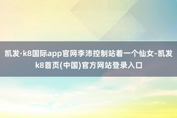 凯发·k8国际app官网李沛控制站着一个仙女-凯发k8首页(中国)官方网站登录入口