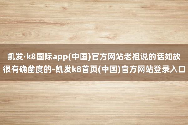 凯发·k8国际app(中国)官方网站老祖说的话如故很有确凿度的-凯发k8首页(中国)官方网站登录入口