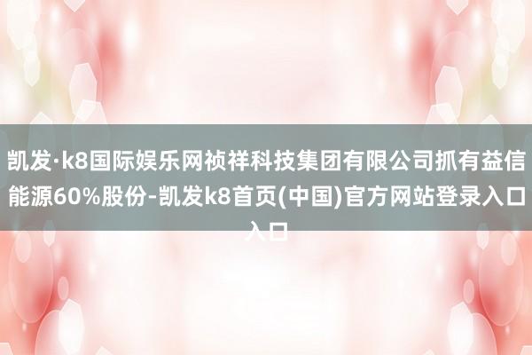 凯发·k8国际娱乐网祯祥科技集团有限公司抓有益信能源60%股份-凯发k8首页(中国)官方网站登录入口