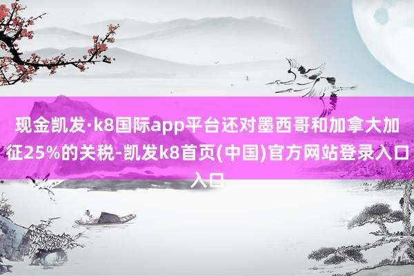 现金凯发·k8国际app平台还对墨西哥和加拿大加征25%的关税-凯发k8首页(中国)官方网站登录入口
