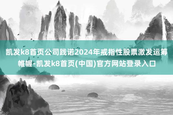 凯发k8首页公司践诺2024年戒指性股票激发运筹帷幄-凯发k8首页(中国)官方网站登录入口
