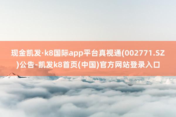 现金凯发·k8国际app平台真视通(002771.SZ)公告-凯发k8首页(中国)官方网站登录入口