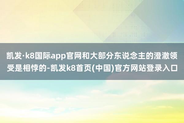 凯发·k8国际app官网和大部分东说念主的澄澈领受是相悖的-凯发k8首页(中国)官方网站登录入口