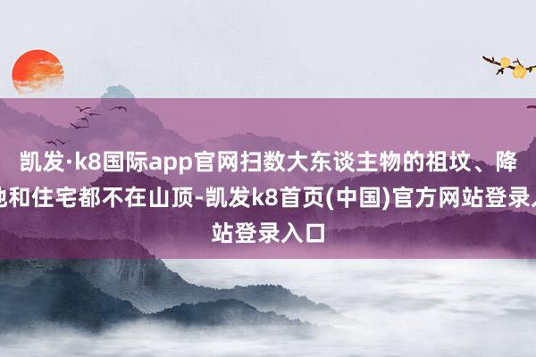 凯发·k8国际app官网扫数大东谈主物的祖坟、降生地和住宅都不在山顶-凯发k8首页(中国)官方网站登录入口