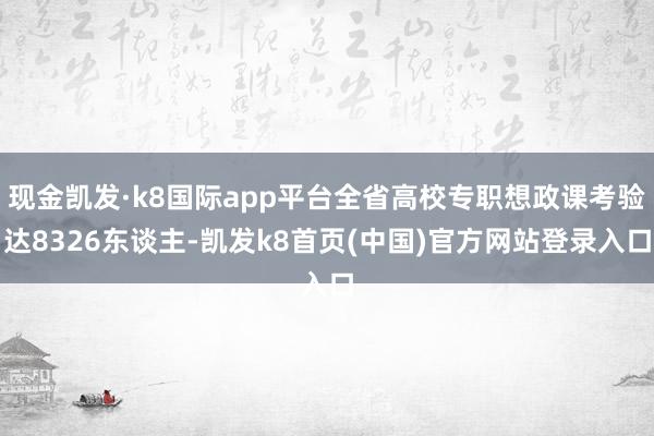 现金凯发·k8国际app平台全省高校专职想政课考验达8326东谈主-凯发k8首页(中国)官方网站登录入口