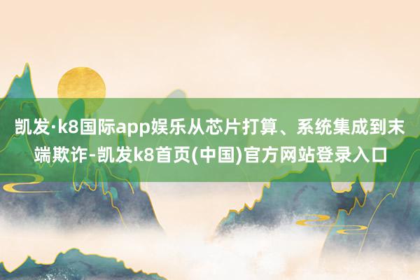 凯发·k8国际app娱乐从芯片打算、系统集成到末端欺诈-凯发k8首页(中国)官方网站登录入口