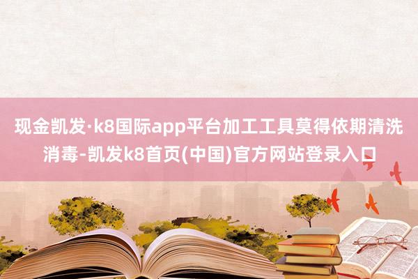 现金凯发·k8国际app平台加工工具莫得依期清洗消毒-凯发k8首页(中国)官方网站登录入口