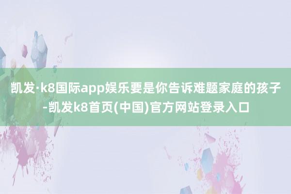 凯发·k8国际app娱乐要是你告诉难题家庭的孩子-凯发k8首页(中国)官方网站登录入口