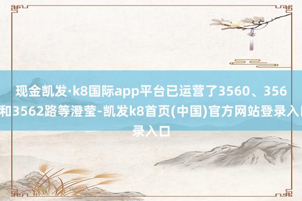 现金凯发·k8国际app平台已运营了3560、3561和3562路等澄莹-凯发k8首页(中国)官方网站登录入口