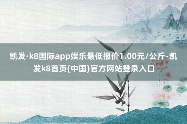 凯发·k8国际app娱乐最低报价1.00元/公斤-凯发k8首页(中国)官方网站登录入口