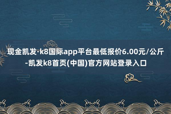 现金凯发·k8国际app平台最低报价6.00元/公斤-凯发k8首页(中国)官方网站登录入口